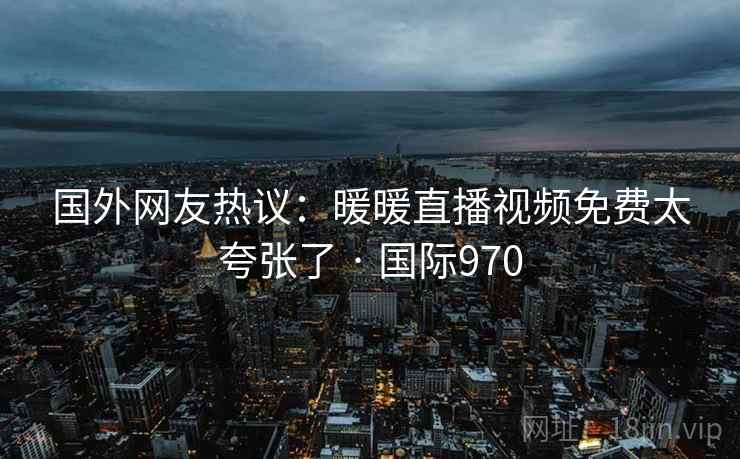 国外网友热议:暖暖直播视频免费太夸张了 · 国际970 第2张 国外网友热议:暖暖直播视频免费太夸张了 · 国际970 第2张