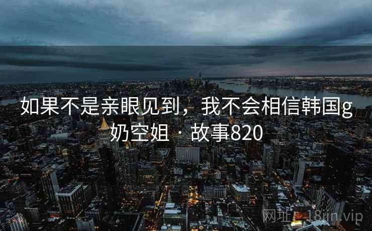 如果不是亲眼见到，我不会相信韩国g奶空姐 · 故事820  第1张