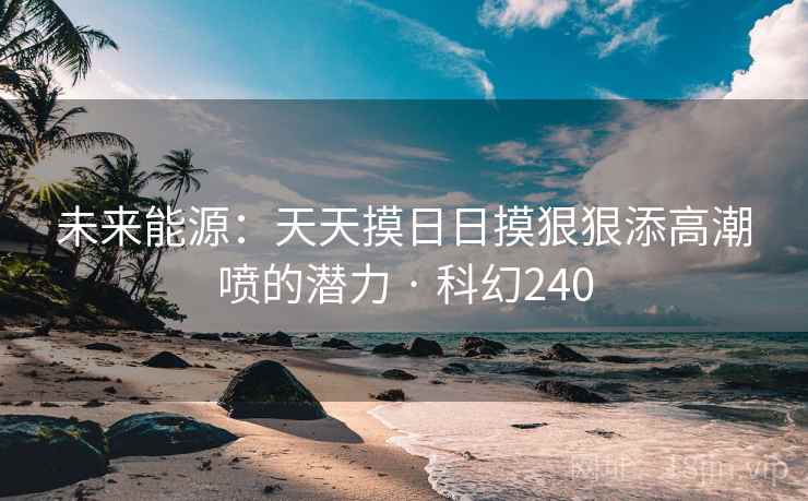 未来能源:天天摸日日摸狠狠添高潮喷的潜力 · 科幻240
