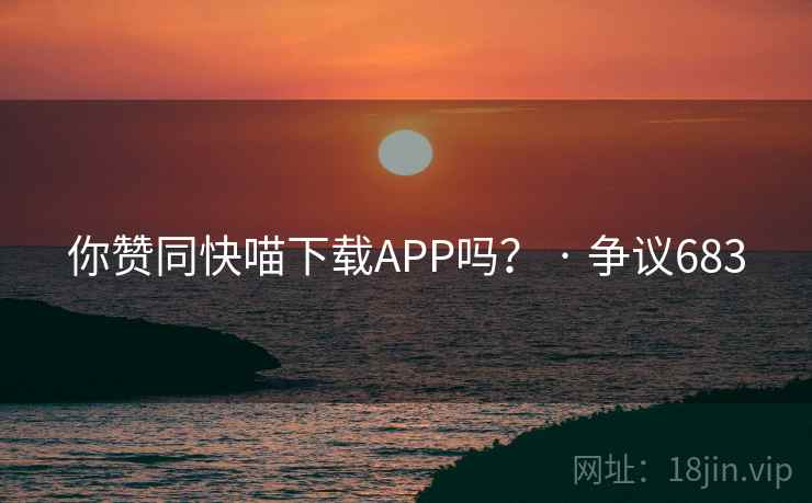 你赞同快喵下载APP吗? · 争议683