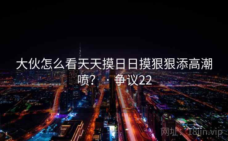 大伙怎么看天天摸日日摸狠狠添高潮喷？ · 争议22