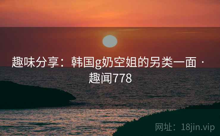 趣味分享:韩国g奶空姐的另类一面 · 趣闻778